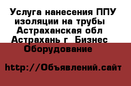 Услуга нанесения ППУ изоляции на трубы - Астраханская обл., Астрахань г. Бизнес » Оборудование   